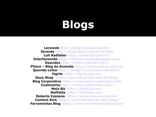 Locaweb  http://blog.locaweb.com.br/ Ibrands  http://blogs.abril.com.br/ibrands Luli Radfaher  http://www.luli.com.br/ Interfaceando  http://interfaceando.blogspot.com/ Descolex  http://www.descolex.com/ Pitaco – Blog da Accenda  http://www.pitaco.com.br/ Querido Leitor  http://blogs.r7.com/querido-leitor/ Itgirls  http://itgirls.com.br/ Doce Shop  http://www.doceshop.com.br/blog/ Blog Corporativo  http://www.blogcorporativo.net/ Coolnomics  http://www.coolnomics.com/ Meio Bit  http://meiobit.com/ Maffalda  http://maffalda.net/ Roberto Cassano  http://www.cassano.com.br/ Content Rich  http://contentrichbook.com/blog/ Ferramentas Blog  http://www.ferramentasblog.com/ Blogs 