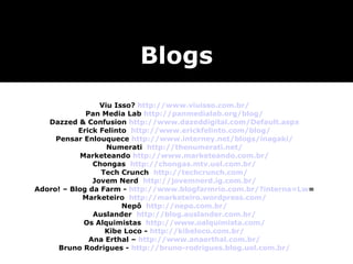 Viu Isso?  http://www.viuisso.com.br/ Pan Media Lab  http://panmedialab.org/blog/ Dazzed & Confusion  http://www.dazeddigital.com/Default.aspx Erick Felinto  http://www.erickfelinto.com/blog/ Pensar Enlouquece  http://www.interney.net/blogs/inagaki/ Numerati  http://thenumerati.net/ Marketeando  http://www.marketeando.com.br/ Chongas  http://chongas.mtv.uol.com.br/ Tech Crunch  http://techcrunch.com/ Jovem Nerd  http://jovemnerd.ig.com.br/ Adoro! – Blog da Farm -  http://www.blogfarmrio.com.br/?interna=Lw = Marketeiro  http://marketeiro.wordpress.com/ Nepô  http://nepo.com.br/ Auslander  http://blog.auslander.com.br/ Os Alquimistas  http://www.oalquimista.com/ Kibe Loco -  http://kibeloco.com.br/ Ana Erthal –  http://www.anaerthal.com.br/ Bruno Rodrigues -  http://bruno-rodrigues.blog.uol.com.br/ Blogs 