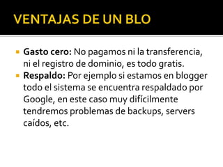 VENTAJAS DE UN BLOGasto cero: No pagamos ni la transferencia, ni el registro de dominio, es todo gratis.Respaldo: Por ejemplo si estamos en blogger todo el sistema se encuentra respaldado por Google, en este caso muy difícilmente tendremos problemas de backups, servers caídos, etc.