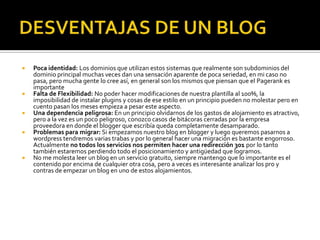 DESVENTAJAS DE UN BLOGPoca identidad: Los dominios que utilizan estos sistemas que realmente son subdominios del dominio principal muchas veces dan una sensación aparente de poca seriedad, en mi caso no pasa, pero mucha gente lo cree así, en general son los mismos que piensan que el Pagerank es importante Falta de Flexibilidad: No poder hacer modificaciones de nuestra plantilla al 100%, la imposibilidad de instalar plugins y cosas de ese estilo en un principio pueden no molestar pero en cuento pasan los meses empieza a pesar este aspecto.Una dependencia peligrosa: En un principio olvidarnos de los gastos de alojamiento es atractivo, pero a la vez es un poco peligroso, conozco casos de bitácoras cerradas por la empresa proveedora en donde el blogger que escribía queda completamente desamparado.Problemas para migrar: Si empezamos nuestro blog en blogger y luego queremos pasarnos a wordpress tendremos varias trabas y por lo general hacer una migración es bastante engorroso. Actualmente no todos los servicios nos permiten hacer una redirección 301 por lo tanto también estaremos perdiendo todo el posicionamiento y antigüedad que logramos.No me molesta leer un blog en un servicio gratuito, siempre mantengo que lo importante es el contenido por encima de cualquier otra cosa, pero a veces es interesante analizar los pro y contras de empezar un blog en uno de estos alojamientos.