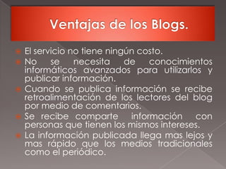 Ventajas de los Blogs.El servicio no tiene ningún costo.No se necesita de conocimientos informáticos avanzados para utilizarlos y publicar información.Cuando se publica información se recibe retroalimentación de los lectores del blog por medio de comentarios.Se recibe comparte  información  con personas que tienen los mismos intereses.La información publicada llega mas lejos y mas rápido que los medios tradicionales como el periódico.
