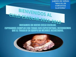 JARDIN DE NIÑOS “MIGUEL DE CERVANTES SAAVEDRA” BIENVENIDOS AL CICLO ESCOLAR 2011-2012 INICIAMOS UN NUEVO CICLO ESCOLAR, ESPERAMOS CUMPLIR CON TODAS SUS ESPECTATIVAS, RECORDEMOS QUE EL TRABAJO EN EQUIPO DA MEJORES RESULTADOS. 