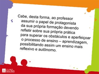 Cabe, desta forma, ao professor  assumir o papel de protagonista  da sua própria formação devendo  refletir sobre sua própria prática para superar os obstáculos e aperfeiçoar  o processo de ensino – aprendizagem, possibilitando assim um ensino mais reflexivo e autônomo.  