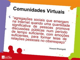 “ agregações sociais que emergem  na Internet quando uma quantidade significativa de pessoas promove discussões públicas num período  de tempo suficiente, com emoções suficientes, para formar teias de  relações pessoais no ciberespaço”   Comunidades Virtuais   Howard Rheingold 