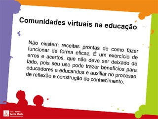 Comunidades virtuais na educação Não existem receitas prontas de como fazer funcionar de forma eficaz. É um exercício de erros e acertos, que não deve ser deixado de lado, pois seu uso pode trazer benefícios para educadores e educandos e auxiliar no processo de reflexão e construção do conhecimento.   