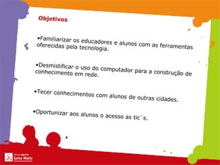 Objetivos   Familiarizar os educadores e alunos com as ferramentas oferecidas pela tecnologia.   Desmistificar o uso do computador para a construção de conhecimento em rede.   Tecer conhecimentos com alunos de outras cidades.   Oportunizar aos alunos o acesso as tic´s.   