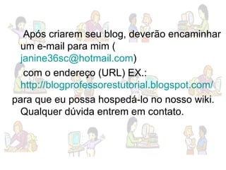 Após criarem seu blog, deverão encaminhar um e-mail para mim ( [email_address] )  com o endereço (URL) EX.:  http://blogprofessorestutorial.blogspot.com/ para que eu possa hospedá-lo no nosso wiki. Qualquer dúvida entrem em contato. 