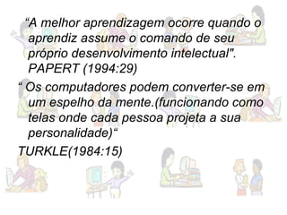 “ A melhor aprendizagem ocorre quando o aprendiz assume o comando de seu próprio desenvolvimento intelectual". PAPERT (1994:29) “  Os computadores podem converter-se em um espelho da mente.(funcionando como telas onde cada pessoa projeta a sua personalidade)“ TURKLE(1984:15) 
