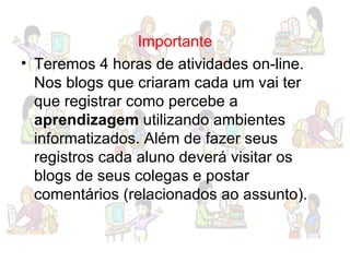 Importante Teremos 4 horas de atividades on-line. Nos blogs que criaram cada um vai ter que registrar como percebe a  aprendizagem  utilizando ambientes informatizados. Além de fazer seus registros cada aluno deverá visitar os blogs de seus colegas e postar comentários (relacionados ao assunto). 
