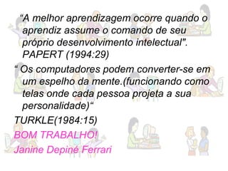 “ A melhor aprendizagem ocorre quando o aprendiz assume o comando de seu próprio desenvolvimento intelectual". PAPERT (1994:29) “  Os computadores podem converter-se em um espelho da mente.(funcionando como telas onde cada pessoa projeta a sua personalidade)“ TURKLE(1984:15) BOM TRABALHO!  Janine Depiné Ferrari 