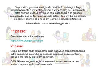Os primeiros grandes serviços de publicação de blogs e flogs, respectivamente o www.blogger.com e www.fotolog.net, ainda estão entre os mais usados devido ao seu pioneirismo e às grandes comunidades que se formaram a partir deles. Hoje em dia, no entanto, é possível criar blogs e flogs em inúmeros serviços diferentes.  A base deste tutorial será o blogger.com. 1º passo: Acesse na internet o endereço https://www.blogger.com/start   2º passo Clique na flecha onde está escrito criar blog,você será direcionado a outra página. Lá preencha os espaços com seus dados conforme segue o modelo. E clique em continuar. OBS: Não esqueça de registrar em um documento e salvar sua senha e seu nome de usuário (e-mail). 