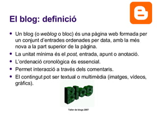 El blog: definició Un blog (o  weblog  o bloc) és una pàgina web formada per un conjunt d’entrades ordenades per data, amb la més nova a la part superior de la pàgina. La unitat mínima és el  post,  entrada, apunt o anotació. L’ordenació cronològica és essencial. Permet interacció a través dels comentaris. El contingut pot ser textual o multimèdia (imatges, vídeos, gràfics). 
