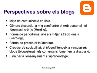 Perspectives sobre els blogs Mitjà de comunicació en línia. Gènere discursiu, a mig camí entre el web personal i el fòrum asincrònic (Herring). Forma de periodisme, aliè als mitjans tradicionals ( warblogs ). Forma de presentar la identitat. Creador de sociabilitat: el  blogroll  tendeix a vincular els blogs (blogosfera) i els comentaris fomenten la discussió. Eina per a l’ensenyament i l’aprenentatge.  