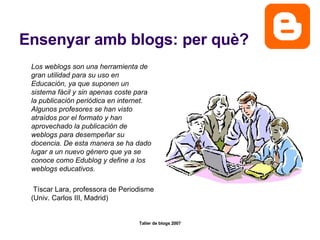 Ensenyar amb blogs: per què? Los weblogs son una herramienta de gran utilidad para su uso en Educación, ya que suponen un sistema fácil y sin apenas coste para la publicación periódica en internet. Algunos profesores se han visto atraídos por el formato y han aprovechado la publicación de weblogs para desempeñar su docencia. De esta manera se ha dado lugar a un nuevo género que ya se conoce como Edublog y define a los weblogs educativos.   Tíscar Lara, professora de Periodisme (Univ. Carlos III, Madrid) 