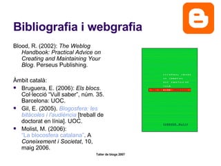 Bibliografia i webgrafia Blood, R. (2002):  The Weblog Handbook: Practical Advice on Creating and Maintaining Your Blog . Perseus Publishing.  Àmbit català: Bruguera, E. (2006):  Els blocs . Col·lecció “Vull saber”, núm. 35. Barcelona: UOC. Gil, E. (2005).  Blogosfera : les  bitàcoles  i  l'audiència   [treball de doctorat en línia]. UOC.  Molist, M. (2006):  “La blocosfera catalana” . A  Coneixement i Societat , 10, maig 2006.  
