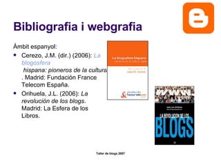 Bibliografia i webgrafia Àmbit espanyol: Cerezo, J.M. (dir.) (2006):  La  blogosfera  hispana: pioneros de la cultura digital . Madrid: Fundación France Telecom España.  Orihuela, J.L. (2006):  La revolución de los blogs . Madrid: La Esfera de los Libros.  