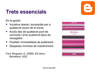 Trets essencials En la gestió: Iniciativa oberta i accessible per a qualsevol usuari de la xarxa. Accés des de qualsevol punt de connexió i amb qualsevol tipus de navegador. Facilitat i immediatesa de publicació. Despeses mínimes de manteniment.  Font: Bruguera, E. (2006):  Els blocs . Barcelona: UOC.  