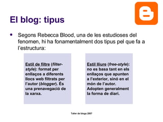El blog: tipus Segons Rebecca Blood, una de les estudioses del fenomen, hi ha fonamentalment dos tipus pel que fa a l’estructura: Estil de filtre  ( filter-style ): format per enllaços a diferents llocs web filtrats per l’autor ( blogger ). És una prenavegació de la xarxa. Estil lliure  ( free-style ): no es basa tant en els enllaços que apunten a l’exterior, sinó en el món de l’autor. Adopten generalment la forma de diari. 