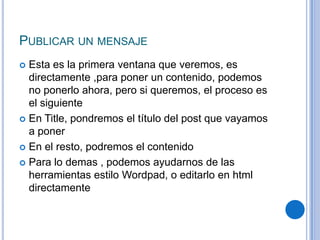 PUBLICAR UN MENSAJE
 Esta es la primera ventana que veremos, es
  directamente ,para poner un contenido, podemos
  no ponerlo ahora, pero si queremos, el proceso es
  el siguiente
 En Title, pondremos el título del post que vayamos
  a poner
 En el resto, podremos el contenido

 Para lo demas , podemos ayudarnos de las
  herramientas estilo Wordpad, o editarlo en html
  directamente
 