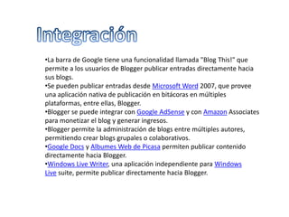 •La barra de Google tiene una funcionalidad llamada "Blog This!" que
permite a los usuarios de Blogger publicar entradas directamente hacia
sus blogs.
•Se pueden publicar entradas desde Microsoft Word 2007, que provee
una aplicación nativa de publicación en bitácoras en múltiples
plataformas, entre ellas, Blogger.
•Blogger se puede integrar con Google AdSense y con Amazon Associates
para monetizar el blog y generar ingresos.
•Blogger permite la administración de blogs entre múltiples autores,
permitiendo crear blogs grupales o colaborativos.
•Google Docs y Albumes Web de Picasa permiten publicar contenido
directamente hacia Blogger.
•Windows Live Writer, una aplicación independiente para Windows
Live suite, permite publicar directamente hacia Blogger.
 