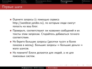 Блогосфера         Twitter         Популярность блога         Популяризация   References



Первые шаги


             Оцените запросы (с помощью сервиса
             http://wordstat.yandex.ru), по которым люди смогут
             попасть на ваш блог.
             Проверьте, соответствуют ли названия сообщений и их
             тексты этим запросам. Старайтесь добиваться точного
             соответствия.
             Не берите большие запросы (десятки тысяч и более
             показов в месяц). Большие запросы = большие деньги =
             мало шансов.
             Но помните! Блоги делаются для людей, а не для
             поисковых систем.



                    Информатика 10-11 классы     Блогосфера
 