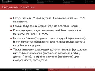 Блогосфера         Twitter         Популярность блога         Популяризация   References



Livejournal: описание

             Livejournal или Живой журнал. Сленговое название: ЖЖ,
             жежешечка.
             Самый популярный сервис ведения блогов в России.
             Все популярные люди, имеющие свой блог, имеют как
             минимум его “клон” в ЖЖ.
             Основная “фишка” сервиса лента друзей (френдлента).
             В ней находятся обновления всех пользователей, которых
             вы добавили в друзья.
             Также интересен следующий дополнительный функционал:
             настройка приватности (сообщение только для себя /
             друзей / всех), настройка аватаров (юзерпиков) для
             каждого поста, сообщества.


                    Информатика 10-11 классы     Блогосфера
 