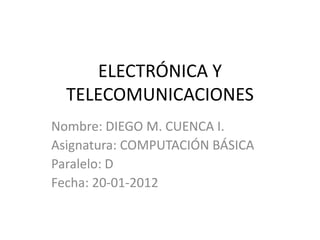 ELECTRÓNICA Y
  TELECOMUNICACIONES
Nombre: DIEGO M. CUENCA I.
Asignatura: COMPUTACIÓN BÁSICA
Paralelo: D
Fecha: 20-01-2012
 