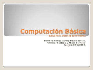 Computación Básica
          Evaluación a distancia 2do bimestre.

      Nombre: Bonny Sismay Davila Robles.
        Carrera: Geología y Minas 1er Ciclo
                       Fecha:20/01/2012.
 