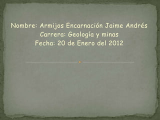 Nombre: Armijos Encarnación Jaime Andrés
        Carrera: Geología y minas
      Fecha: 20 de Enero del 2012
 