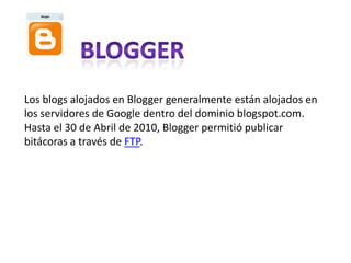 Los blogs alojados en Blogger generalmente están alojados en
los servidores de Google dentro del dominio blogspot.com.
Hasta el 30 de Abril de 2010, Blogger permitió publicar
bitácoras a través de FTP.
 