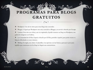 PROGRAMAS PARA BLOGS
                    GRATUITOS

              Wordpress: Uno de los sitios para crear blogs más conocidos
              Blogger: Al igual que Wordpress otro muy conocido es Blogger, un servicio ofrecido por Google.
              Lynksee: Este sitio nos ofrece, una vez registrado, el poder crearnos un blog con Wordpress, una
             galería de imágenes con Gallery,
              La Comunidad de El Pais: Espacio ofrecido por El Pais, periódico español, para poder crearte tu
             blog sin dificultades en unos minutos.
              Weblog: En ingles, nos ofrece 12 plantillas y las opciones son las básicas, quizá poco pero para
             aquellos que comienzan con los blogs les llegará esas características.




22/02/2012                                                       Blog                                             10
 
