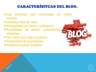 CARACTERÍSITCAS DEL BLOG.

Las entradas son mostradas en orden
 inverso.
Interface fácil de usar.
Búsquedas por fecha y categoría.
Posibilidad de añadir comentarios a las
 entradas.
De costo muy bajo y gratuito.
Capacidad de suscripción.
Nosotros somos el editor.




                                           6
 