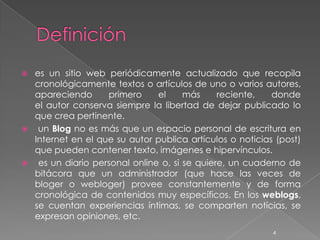    es un sitio web periódicamente actualizado que recopila
    cronológicamente textos o artículos de uno o varios autores,
    apareciendo      primero     el     más     reciente,   donde
    el autor conserva siempre la libertad de dejar publicado lo
    que crea pertinente.
    un Blog no es más que un espacio personal de escritura en
    Internet en el que su autor publica artículos o noticias (post)
    que pueden contener texto, imágenes e hipervínculos.
    es un diario personal online o, si se quiere, un cuaderno de
    bitácora que un administrador (que hace las veces de
    bloger o webloger) provee constantemente y de forma
    cronológica de contenidos muy específicos. En los weblogs,
    se cuentan experiencias íntimas, se comparten noticias, se
    expresan opiniones, etc.
                                                            4
 