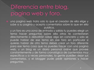    una pagina web trata solo lo que el creador de ella elige y
    sube a su pagina y acepta comentarios sobre lo que en ella
                              publica,
    y un foro es una zona de entrada y salida tu puedes elegir un
    tema hacer preguntas sobre ella otros te contestaran
    directamente o debatirán sobre algo en concreto y solo se
    puede hablar de ese tema en ese foro en particular si
    quieres hablar de otro tema debes crear un foro diferente
    para ese tema cosa que no puedes hacer con una pagina
    web, y un blog es un diario personal online que provee
    constantemente y de forma cronológica de contenidos muy
    específicos y a veces personales, la gente pueden dejar sus
    comentarios, y el blogger pude pedir opiniones y hacer
    preguntas.

                                                          5
 