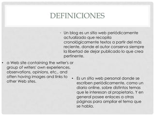 DEFINICIONES

                               • Un blog es un sitio web periódicamente
                                 actualizado que recopila
                                 cronológicamente textos a partir del más
                                 reciente, donde el autor conserva siempre
                                 la libertad de dejar publicado lo que crea
                                 pertinente.
• a Web site containing the writer's or
  group of writers' own experiences,
  observations, opinions, etc., and
  often having images and links to • Es un sitio web personal donde se
  other Web sites.                      escriben periódicamente, como un
                                        diario online, sobre distintos temas
                                        que le interesan al propietario. Y en
                                        general posee enlaces a otras
                                        páginas para ampliar el tema que
                                        se habla.
 