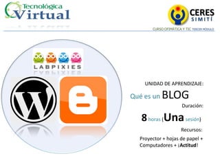 CERES
                             SIMITÍ
       CURSO OFIMÁTICA Y TIC TERCER MÓDULO




    UNIDAD DE APRENDIZAJE:

Qué es un   BLOG
                       Duración:

   8 horas (Una sesión)
                       Recursos:
  Proyector + hojas de papel +
  Computadores + ¡Actitud!