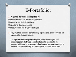 E-Portafolio:
O Algunas definiciones rápidas (*):
Una herramienta de desarrollo personal
Una narración de lo importante
Una galería de experiencias
Un resumen de los mejores trabajos

O Hay muchos tipos de portafolios y e.portafolio. El nuestro es un
  e.portafolio de aprendizaje.

  Un e.portafolio de aprendizaje es un sistema digital con
  una selección de trabajos del estudiante que relata de
  manera reflexiva el progreso y los logros conseguidos en el
  proceso de enseñanza y aprendizaje de un área específica.
 