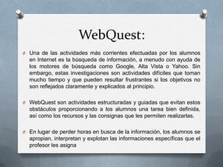 WebQuest:
O Una de las actividades más corrientes efectuadas por los alumnos
  en Internet es la búsqueda de información, a menudo con ayuda de
  los motores de búsqueda como Google, Alta Vista o Yahoo. Sin
  embargo, estas investigaciones son actividades difíciles que toman
  mucho tiempo y que pueden resultar frustrantes si los objetivos no
  son reflejados claramente y explicados al principio.

O WebQuest son actividades estructuradas y guiadas que evitan estos
  obstáculos proporcionando a los alumnos una tarea bien definida,
  así como los recursos y las consignas que les permiten realizarlas.

O En lugar de perder horas en busca de la información, los alumnos se
  apropian, interpretan y explotan las informaciones específicas que el
  profesor les asigna
 