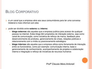 BLOG CORPORATIVO

   é um canal que a empresa abre aos seus consumidores para ter uma conversa
    bilateral e mais informal com eles

   pode ser dividido entre externo ou interno:
      blogs externos são aqueles que a empresa publica para acesso de qualquer
       pessoa na internet. Estes blogs têm propósitos de interação externa, seja como
       canal de comunicação, como iniciativa de reforço de marca, feedback para
       desenvolvimento de produtos, gerenciamento de crises, relações públicas e
       relacionamento com a mídia ou posicionamento estratégico
      blogs internos são aqueles que a empresa utiliza como ferramenta de interação
       entre os funcionários, como por exemplo: comunicação interna, base e
       gerenciamento de conhecimento, acompanhamento de projetos e colaboração
       interna e integração e reforço de iniciativas de recursos humanos




                                           Profº Clausia Mara Antoneli
 