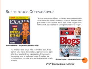 SOBRE BLOGS CORPORATIVOS
                                        “Nunca os consumidores puderam se expressar com
                                        tanta liberdade e com tamanho alcance. Reclamações
                                        que antes se dissolviam no ar hoje ficam registradas
                                        na Internet, ao alcance de uma pesquisa no Google”.




Revista Exame – edição 860 (fevereiro/2006)

      “O impacto dos blogs não se limita a isso. Eles
      abrem uma nova dimensão na comunicação com
      clientes, funcionários e parceiros. O mercado
      tornou-se uma grande conversa. E, sejam as
      notícias boas ou más, elas serão contadas a todo       Revista Época – edição 428 (julho/2006)
      mundo”.

                                                  Profº Clausia Mara Antoneli
 