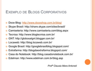 EXEMPLO DE BLOGS CORPORATIVOS

   Doce Blog: http://www.doceshop.com.br/blog/
   Skype Brasil: http://share.skype.com/sites/brasil/
   Camiseteria: http://www.camiseteria.com/blog.aspx
   Tecnisa: http://www.blogtecnisa.com.br/
   GNT: http://globosatgnt.blogger.com.br/
   Locaweb: http://blog.locaweb.com.br/
   Google Brasil: http://googlebrasilblog.blogspot.com/
   Extrafarma: http://blogdaextrafarma.blogspot.com/
   Casa do Notebook: http://blog.casadonotebook.com.br/
   Edelman: http://www.edelman.com.br/blog.asp

                                   Profº Clausia Mara Antoneli
 