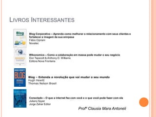 LIVROS INTERESSANTES
      Blog Corporativo – Aprenda como melhorar o relacionamento com seus clientes e
      fortalecer a imagem da sua emrpesa
      Fábio Cipriani
      Novatec



      Wikonomics – Como a colaboração em massa pode mudar o seu negócio
      Don Tapscott & Anthony D. Williams
      Editora Nova Fronteira




     Blog – Entenda a revolução que vai mudar o seu mundo
     Hugh Hewitt
     Thomas Nelson Brasil




      Conectado – O que a internet fez com você e o que você pode fazer com ela
      Juliano Spyer
      Jorge Zahar Editor
                                            Profº Clausia Mara Antoneli
 