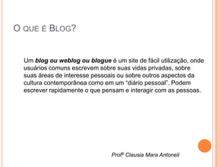 O QUE É BLOG?


  Um blog ou weblog ou blogue é um site de fácil utilização, onde
  usuários comuns escrevem sobre suas vidas privadas, sobre
  suas áreas de interesse pessoais ou sobre outros aspectos da
  cultura contemporânea como em um “diário pessoal”. Podem
  escrever rapidamente o que pensam e interagir com as pessoas.




                                Profº Clausia Mara Antoneli
 