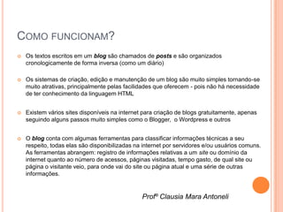 COMO FUNCIONAM?
   Os textos escritos em um blog são chamados de posts e são organizados
    cronologicamente de forma inversa (como um diário)

   Os sistemas de criação, edição e manutenção de um blog são muito simples tornando-se
    muito atrativas, principalmente pelas facilidades que oferecem - pois não há necessidade
    de ter conhecimento da linguagem HTML


   Existem vários sites disponíveis na internet para criação de blogs gratuitamente, apenas
    seguindo alguns passos muito simples como o Blogger, o Wordpress e outros


   O blog conta com algumas ferramentas para classificar informações técnicas a seu
    respeito, todas elas são disponibilizadas na internet por servidores e/ou usuários comuns.
    As ferramentas abrangem: registro de informações relativas a um site ou domínio da
    internet quanto ao número de acessos, páginas visitadas, tempo gasto, de qual site ou
    página o visitante veio, para onde vai do site ou página atual e uma série de outras
    informações.


                                                Profº Clausia Mara Antoneli
 