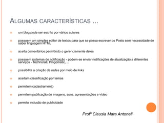 ALGUMAS CARACTERÍSTICAS ...
   um blog pode ser escrito por vários autores

   possuem um simples editor de textos para que se possa escrever os Posts sem necessidade de
    saber linguagem HTML

   aceita comentários permitindo o gerenciamente deles

   possuem sistemas de notificação - podem-se enviar notificações de atualização a diferentes
    serviços - Technorati, Pingomatic, ...

   possibilita a criação de redes por meio de links

   aceitam classificação por temas

   permitem cadastramento

   permitem publicação de imagens, sons, apresentações e vídeo

   permite inclusão de publicidade


                                                  Profº Clausia Mara Antoneli
 