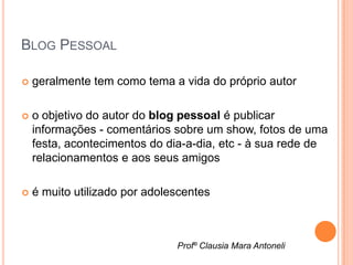 BLOG PESSOAL

   geralmente tem como tema a vida do próprio autor

   o objetivo do autor do blog pessoal é publicar
    informações - comentários sobre um show, fotos de uma
    festa, acontecimentos do dia-a-dia, etc - à sua rede de
    relacionamentos e aos seus amigos

   é muito utilizado por adolescentes



                               Profº Clausia Mara Antoneli
 
