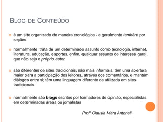 BLOG DE CONTEÚDO
   é um site organizado de maneira cronológica - e geralmente também por
    seções

   normalmente trata de um determinado assunto como tecnologia, internet,
    literatura, educação, esportes, enfim, qualquer assunto de interesse geral,
    que não seja o próprio autor

   são diferentes de sites tradicionais, são mais informais, têm uma abertura
    maior para a participação dos leitores, através dos comentários, e mantém
    diálogos entre si; têm uma linguagem diferente da utilizada em sites
    tradicionais


   normalmente são blogs escritos por formadores de opinião, especialistas
    em determinadas áreas ou jornalistas

                                          Profº Clausia Mara Antoneli
 