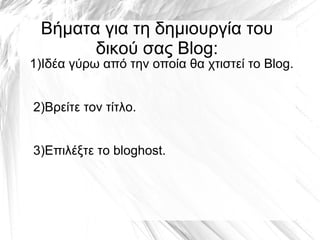 Βήματα για τη δημιουργία του
       δικού σας Blog:
1)Ιδέα γύρω από την οποία θα χτιστεί το Blog.


2)Βρείτε τον τίτλο.


3)Επιλέξτε το bloghost.
 