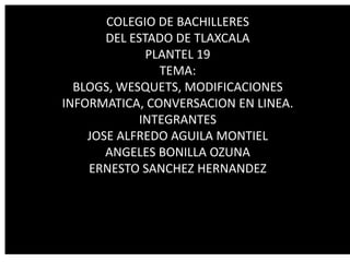 COLEGIO DE BACHILLERES
       DEL ESTADO DE TLAXCALA
              PLANTEL 19
                TEMA:
  BLOGS, WESQUETS, MODIFICACIONES
INFORMATICA, CONVERSACION EN LINEA.
             INTEGRANTES
    JOSE ALFREDO AGUILA MONTIEL
       ANGELES BONILLA OZUNA
    ERNESTO SANCHEZ HERNANDEZ
 
