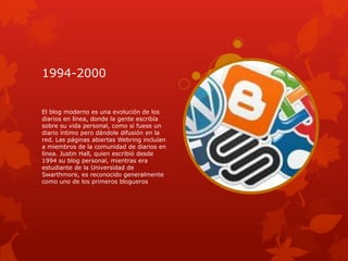 1994-2000


El blog moderno es una evolución de los
diarios en línea, donde la gente escribía
sobre su vida personal, como si fuese un
diario íntimo pero dándole difusión en la
red. Las páginas abiertas Webring incluían
a miembros de la comunidad de diarios en
línea. Justin Hall, quien escribió desde
1994 su blog personal, mientras era
estudiante de la Universidad de
Swarthmore, es reconocido generalmente
como uno de los primeros blogueros
 